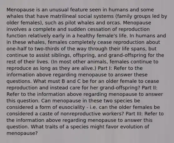 Menopause is an unusual feature seen in humans and some whales that have matrilineal social systems (family groups led by older females), such as pilot whales and orcas. Menopause involves a complete and sudden cessation of reproduction function relatively early in a healthy female's life. In humans and in these whales, females completely cease reproduction about one-half to two-thirds of the way through their life spans, but continue to assist siblings, offspring, and grand-offspring for the rest of their lives. (In most other animals, females continue to reproduce as long as they are alive.) Part I: Refer to the information above regarding menopause to answer these questions. What must B and C be for an older female to cease reproduction and instead care for her grand-offspring? Part II: Refer to the information above regarding menopause to answer this question. Can menopause in these two species be considered a form of eusociality - i.e. can the older females be considered a caste of nonreproductive workers? Part III: Refer to the information above regarding menopause to answer this question. What traits of a species might favor evolution of menopause?