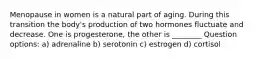 Menopause in women is a natural part of aging. During this transition the body's production of two hormones fluctuate and decrease. One is progesterone, the other is ________ Question options: a) adrenaline b) serotonin c) estrogen d) cortisol