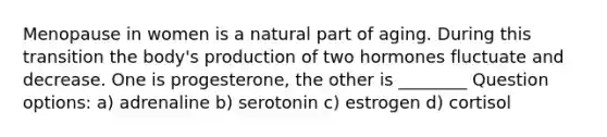 Menopause in women is a natural part of aging. During this transition the body's production of two hormones fluctuate and decrease. One is progesterone, the other is ________ Question options: a) adrenaline b) serotonin c) estrogen d) cortisol