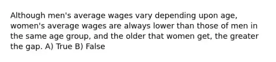 Although men's average wages vary depending upon age, women's average wages are always lower than those of men in the same age group, and the older that women get, the greater the gap.​ A) True B) False