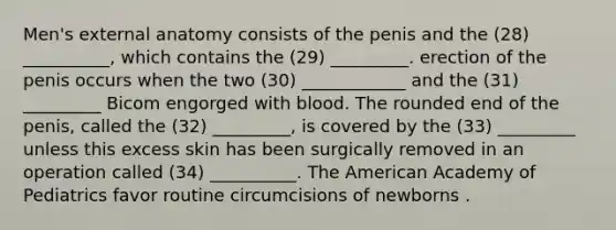 Men's external anatomy consists of the penis and the (28) __________, which contains the (29) _________. erection of the penis occurs when the two (30) ____________ and the (31) _________ Bicom engorged with blood. The rounded end of the penis, called the (32) _________, is covered by the (33) _________ unless this excess skin has been surgically removed in an operation called (34) __________. The American Academy of Pediatrics favor routine circumcisions of newborns .