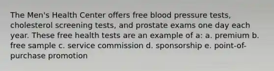 The Men's Health Center offers free <a href='https://www.questionai.com/knowledge/kD0HacyPBr-blood-pressure' class='anchor-knowledge'>blood pressure</a> tests, cholesterol screening tests, and prostate exams one day each year. These free health tests are an example of a: a. premium b. free sample c. service commission d. sponsorship e. point-of-purchase promotion