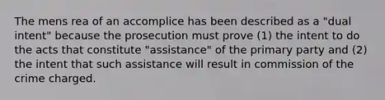 The mens rea of an accomplice has been described as a "dual intent" because the prosecution must prove (1) the intent to do the acts that constitute "assistance" of the primary party and (2) the intent that such assistance will result in commission of the crime charged.