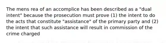 The mens rea of an accomplice has been described as a "dual intent" because the prosecution must prove (1) the intent to do the acts that constitute "assistance" of the primary party and (2) the intent that such assistance will result in commission of the crime charged