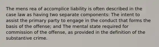 The mens rea of accomplice liability is often described in the case law as having two separate components: The intent to assist the primary party to engage in the conduct that forms the basis of the offense; and The mental state required for commission of the offense, as provided in the definition of the substantive crime.