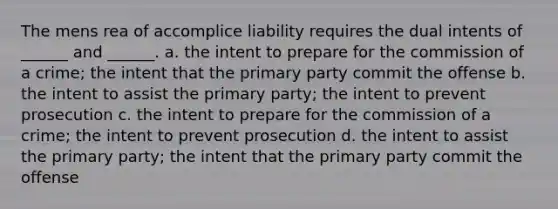 The mens rea of accomplice liability requires the dual intents of ______ and ______. a. the intent to prepare for the commission of a crime; the intent that the primary party commit the offense b. the intent to assist the primary party; the intent to prevent prosecution c. the intent to prepare for the commission of a crime; the intent to prevent prosecution d. the intent to assist the primary party; the intent that the primary party commit the offense