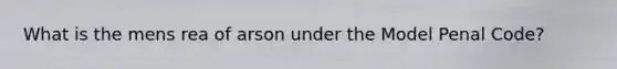 What is the mens rea of arson under the Model Penal Code?
