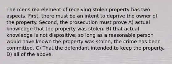 The mens rea element of receiving stolen property has two aspects. First, there must be an intent to deprive the owner of the property. Second, the prosecution must prove A) actual knowledge that the property was stolen. B) that actual knowledge is not dispositive; so long as a reasonable person would have known the property was stolen, the crime has been committed. C) That the defendant intended to keep the property. D) all of the above.