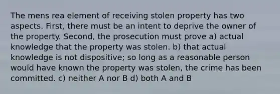 The mens rea element of receiving stolen property has two aspects. First, there must be an intent to deprive the owner of the property. Second, the prosecution must prove a) actual knowledge that the property was stolen. b) that actual knowledge is not dispositive; so long as a reasonable person would have known the property was stolen, the crime has been committed. c) neither A nor B d) both A and B