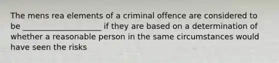 The mens rea elements of a criminal offence are considered to be ____________________ if they are based on a determination of whether a reasonable person in the same circumstances would have seen the risks