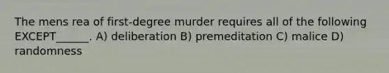 The mens rea of first-degree murder requires all of the following EXCEPT______. A) deliberation B) premeditation C) malice D) randomness