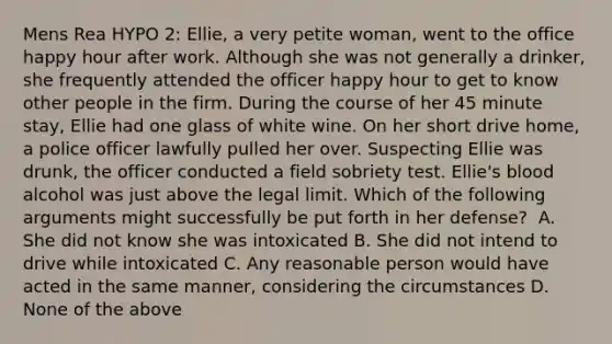 Mens Rea HYPO 2: Ellie, a very petite woman, went to the office happy hour after work. Although she was not generally a drinker, she frequently attended the officer happy hour to get to know other people in the firm. During the course of her 45 minute stay, Ellie had one glass of white wine. On her short drive home, a police officer lawfully pulled her over. Suspecting Ellie was drunk, the officer conducted a field sobriety test. Ellie's blood alcohol was just above the legal limit. Which of the following arguments might successfully be put forth in her defense? ​ A. She did not know she was intoxicated​ B. She did not intend to drive while intoxicated​ C. Any reasonable person would have acted in the same manner, considering the circumstances​ D. None of the above