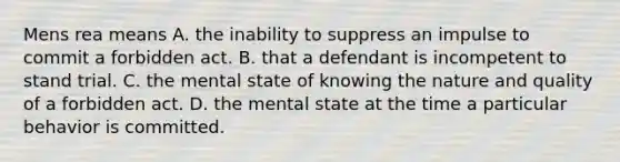 Mens rea means A. the inability to suppress an impulse to commit a forbidden act. B. that a defendant is incompetent to stand trial. C. the mental state of knowing the nature and quality of a forbidden act. D. the mental state at the time a particular behavior is committed.