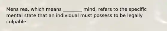 Mens rea, which means ________ mind, refers to the specific mental state that an individual must possess to be legally culpable.