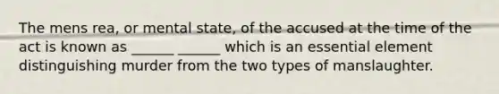 The mens rea, or mental state, of the accused at the time of the act is known as ______ ______ which is an essential element distinguishing murder from the two types of manslaughter.