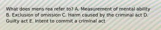 What does mens rea refer to? A. Measurement of mental ability B. Exclusion of omission C. Harm caused by the criminal act D. Guilty act E. Intent to commit a criminal act