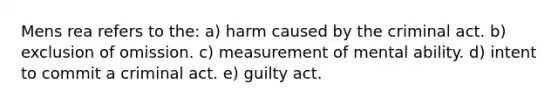 Mens rea refers to the:​ a) harm caused by the criminal act. b) ​exclusion of omission. c) ​measurement of mental ability. d) ​intent to commit a criminal act. e) ​guilty act.