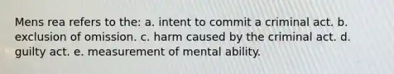 Mens rea refers to the:​ a. ​intent to commit a criminal act. b. ​exclusion of omission. c. harm caused by the criminal act. d. ​guilty act. e. ​measurement of mental ability.