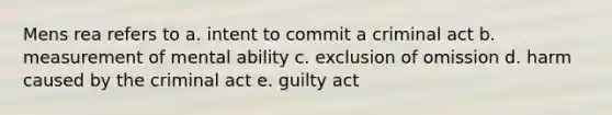 Mens rea refers to a. intent to commit a criminal act b. measurement of mental ability c. exclusion of omission d. harm caused by the criminal act e. guilty act