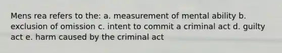 Mens rea refers to the: a. measurement of mental ability b. exclusion of omission c. intent to commit a criminal act d. guilty act e. harm caused by the criminal act