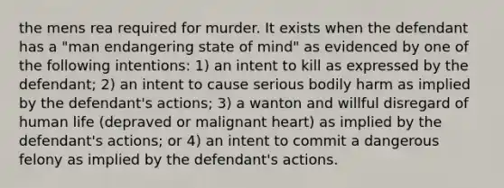 the mens rea required for murder. It exists when the defendant has a "man endangering state of mind" as evidenced by one of the following intentions: 1) an intent to kill as expressed by the defendant; 2) an intent to cause serious bodily harm as implied by the defendant's actions; 3) a wanton and willful disregard of human life (depraved or malignant heart) as implied by the defendant's actions; or 4) an intent to commit a dangerous felony as implied by the defendant's actions.