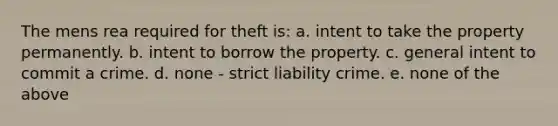 The mens rea required for theft is: a. intent to take the property permanently. b. intent to borrow the property. c. general intent to commit a crime. d. none - strict liability crime. e. none of the above