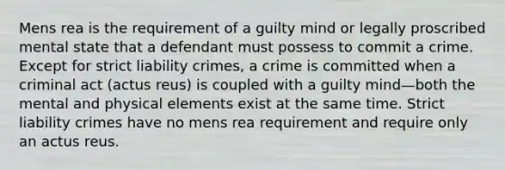 Mens rea is the requirement of a guilty mind or legally proscribed mental state that a defendant must possess to commit a crime. Except for strict liability crimes, a crime is committed when a criminal act (actus reus) is coupled with a guilty mind—both the mental and physical elements exist at the same time. Strict liability crimes have no mens rea requirement and require only an actus reus.