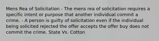 Mens Rea of Solicitation - The mens rea of solicitation requires a specific intent or purpose that another individual commit a crime. - A person is guilty of solicitation even if the individual being solicited rejected the offer accepts the offer buy does not commit the crime. State Vs. Cotton