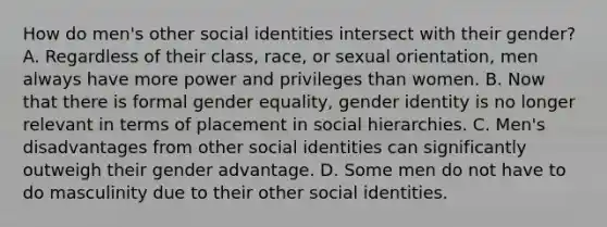 How do men's other social identities intersect with their gender? A. Regardless of their class, race, or sexual orientation, men always have more power and privileges than women. B. Now that there is formal gender equality, gender identity is no longer relevant in terms of placement in social hierarchies. C. Men's disadvantages from other social identities can significantly outweigh their gender advantage. D. Some men do not have to do masculinity due to their other social identities.