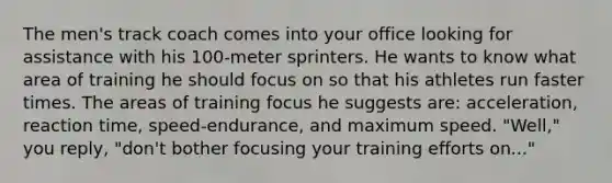 The men's track coach comes into your office looking for assistance with his 100-meter sprinters. He wants to know what area of training he should focus on so that his athletes run faster times. The areas of training focus he suggests are: acceleration, reaction time, speed-endurance, and maximum speed. "Well," you reply, "don't bother focusing your training efforts on..."