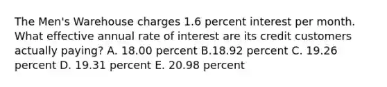 The Men's Warehouse charges 1.6 percent interest per month. What effective annual rate of interest are its credit customers actually paying? A. 18.00 percent B.18.92 percent C. 19.26 percent D. 19.31 percent E. 20.98 percent