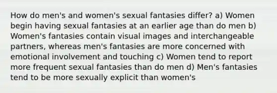 How do men's and women's sexual fantasies differ? a) Women begin having sexual fantasies at an earlier age than do men b) Women's fantasies contain visual images and interchangeable partners, whereas men's fantasies are more concerned with emotional involvement and touching c) Women tend to report more frequent sexual fantasies than do men d) Men's fantasies tend to be more sexually explicit than women's