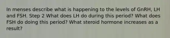 In menses describe what is happening to the levels of GnRH, LH and FSH. Step 2 What does LH do during this period? What does FSH do doing this period? What steroid hormone increases as a result?