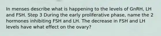 In menses describe what is happening to the levels of GnRH, LH and FSH. Step 3 During the early proliferative phase, name the 2 hormones inhibiting FSH and LH. The decrease in FSH and LH levels have what effect on the ovary?