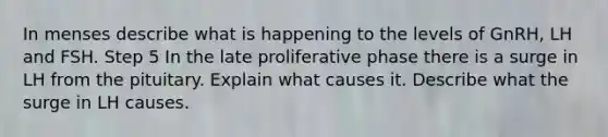 In menses describe what is happening to the levels of GnRH, LH and FSH. Step 5 In the late proliferative phase there is a surge in LH from the pituitary. Explain what causes it. Describe what the surge in LH causes.