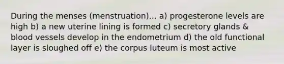 During the menses (menstruation)... a) progesterone levels are high b) a new uterine lining is formed c) secretory glands & blood vessels develop in the endometrium d) the old functional layer is sloughed off e) the corpus luteum is most active