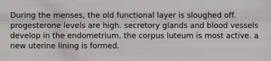 During the menses, the old functional layer is sloughed off. progesterone levels are high. secretory glands and <a href='https://www.questionai.com/knowledge/kZJ3mNKN7P-blood-vessels' class='anchor-knowledge'>blood vessels</a> develop in the endometrium. the corpus luteum is most active. a new uterine lining is formed.