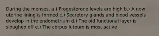 During the menses, a.) Progesterone levels are high b.) A new uterine lining is formed c.) Secretory glands and blood vessels develop in the endometrium d.) The old functional layer is sloughed off e.) The corpus luteum is most active