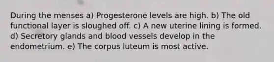 During the menses a) Progesterone levels are high. b) The old functional layer is sloughed off. c) A new uterine lining is formed. d) Secretory glands and blood vessels develop in the endometrium. e) The corpus luteum is most active.