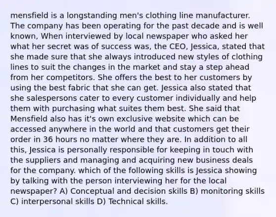 mensfield is a longstanding men's clothing line manufacturer. The company has been operating for the past decade and is well known, When interviewed by local newspaper who asked her what her secret was of success was, the CEO, Jessica, stated that she made sure that she always introduced new styles of clothing lines to suit the changes in the market and stay a step ahead from her competitors. She offers the best to her customers by using the best fabric that she can get. Jessica also stated that she salespersons cater to every customer individually and help them with purchasing what suites them best. She said that Mensfield also has it's own exclusive website which can be accessed anywhere in the world and that customers get their order in 36 hours no matter where they are. In addition to all this, Jessica is personally responsible for keeping in touch with the suppliers and managing and acquiring new business deals for the company. which of the following skills is Jessica showing by talking with the person interviewing her for the local newspaper? A) Conceptual and decision skills B) monitoring skills C) interpersonal skills D) Technical skills.