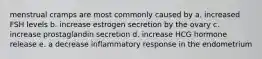 menstrual cramps are most commonly caused by a. increased FSH levels b. increase estrogen secretion by the ovary c. increase prostaglandin secretion d. increase HCG hormone release e. a decrease inflammatory response in the endometrium