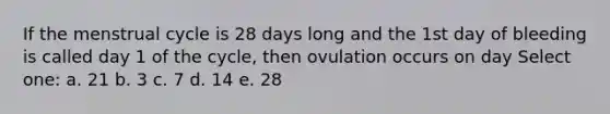 If the menstrual cycle is 28 days long and the 1st day of bleeding is called day 1 of the cycle, then ovulation occurs on day Select one: a. 21 b. 3 c. 7 d. 14 e. 28