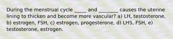 During the menstrual cycle _____ and ________ causes the uterine lining to thicken and become more vascular? a) LH, testosterone, b) estrogen, FSH, c) estrogen, progesterone, d) LHS, FSH, e) testosterone, estrogen.