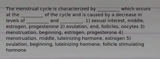 The menstrual cycle is characterized by __________ which occurs at the __________ of the cycle and is caused by a decrease in levels of __________ and __________. 1) sexual interest, middle, estrogen, progesterone 2) ovulation, end, follicles, oocytes 3) menstruation, beginning, estrogen, progesterone 4) menstruation, middle, luteinizing hormone, estrogen 5) ovulation, beginning, luteinizing hormone, follicle stimulating hormone