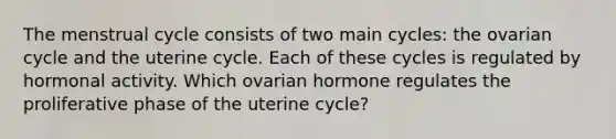 The menstrual cycle consists of two main cycles: the ovarian cycle and the uterine cycle. Each of these cycles is regulated by hormonal activity. Which ovarian hormone regulates the proliferative phase of the uterine cycle?