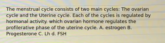 The menstrual cycle consists of two main cycles: The ovarian cycle and the Uterine cycle. Each of the cycles is regulated by hormonal activity. which ovarian hormone regulates the profilerative phase of the uterine cycle. A. estrogen B. Progesterone C. Lh d. FSH