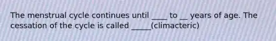 The menstrual cycle continues until ____ to __ years of age. The cessation of the cycle is called _____(climacteric)