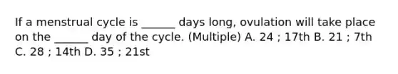 If a menstrual cycle is ______ days long, ovulation will take place on the ______ day of the cycle. (Multiple) A. 24 ; 17th B. 21 ; 7th C. 28 ; 14th D. 35 ; 21st