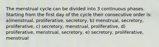 The menstrual cycle can be divided into 3 continuous phases. Starting from the first day of the cycle their consecutive order is: a)menstrual, proliferative, secretory, b) menstrual, secretory, proliferative, c) secretory, menstrual, proliferative, d) proliferative, menstrual, secretory, e) secretory, proliferative, menstrual