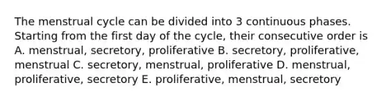 The menstrual cycle can be divided into 3 continuous phases. Starting from the first day of the cycle, their consecutive order is A. menstrual, secretory, proliferative B. secretory, proliferative, menstrual C. secretory, menstrual, proliferative D. menstrual, proliferative, secretory E. proliferative, menstrual, secretory